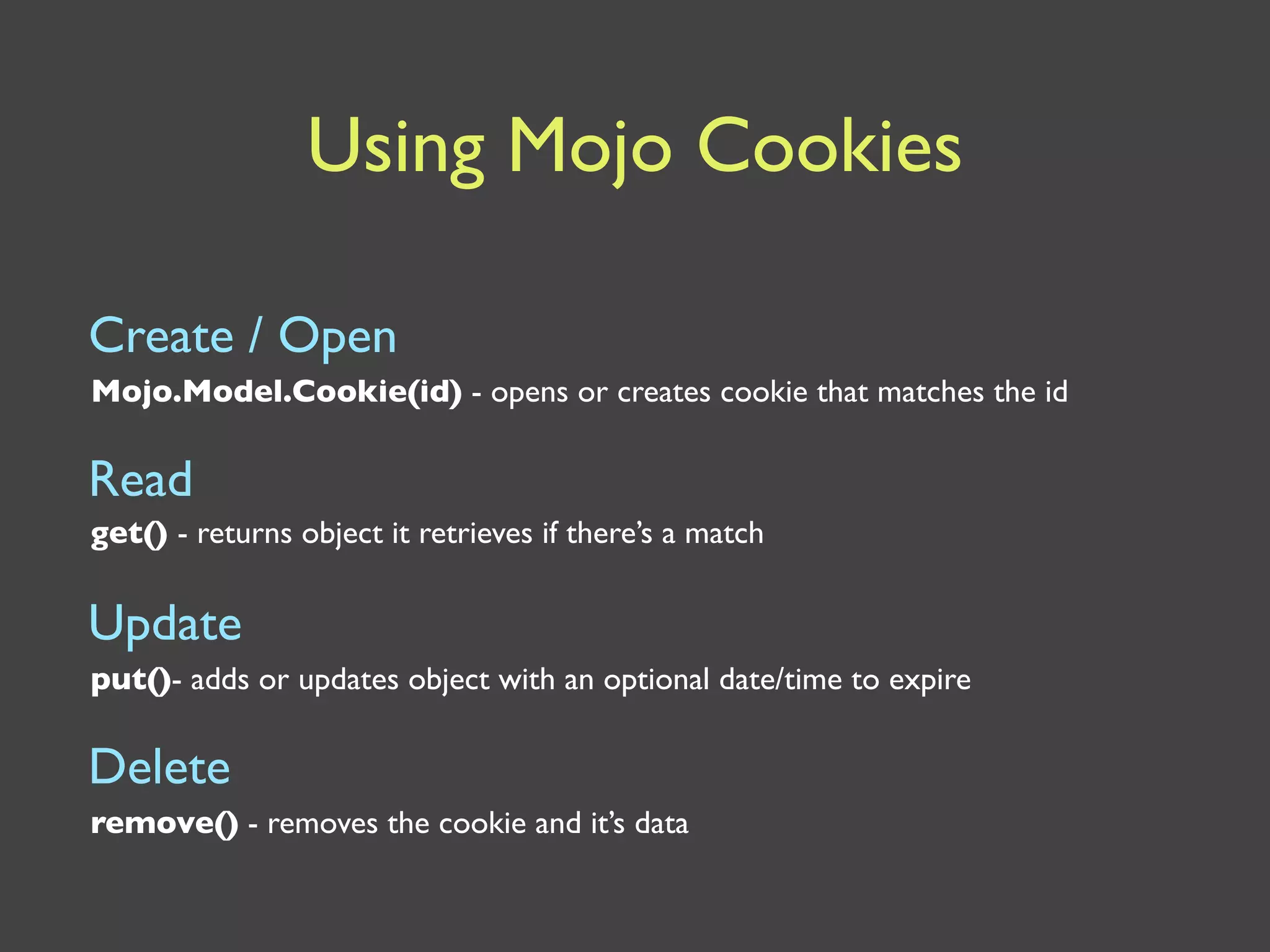 Using Mojo Cookies

Create / Open
Mojo.Model.Cookie(id) - opens or creates cookie that matches the id

Read
get() - returns object it retrieves if there’s a match


Update
put()- adds or updates object with an optional date/time to expire

Delete
remove() - removes the cookie and it’s data
 