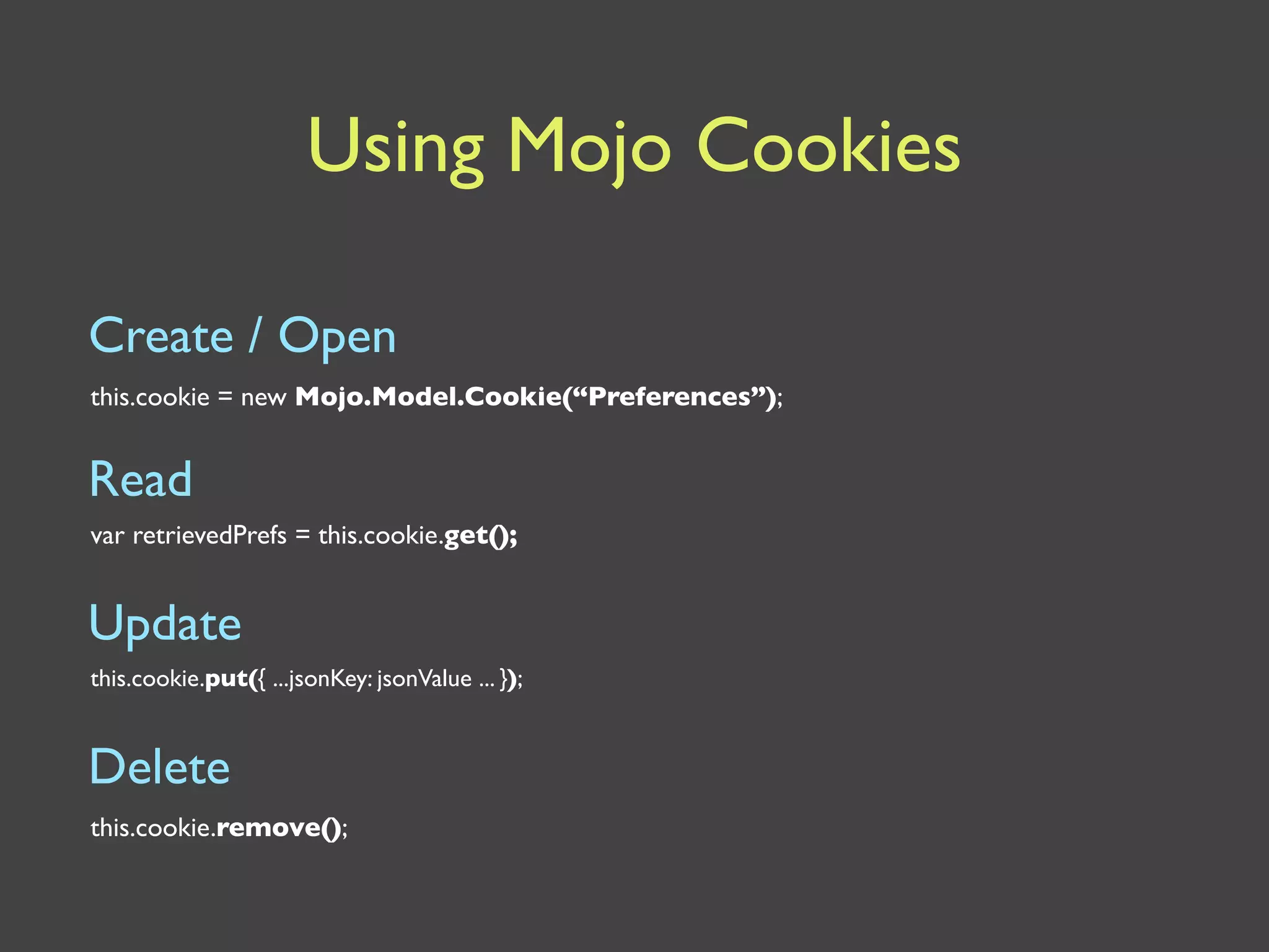 Using Mojo Cookies

Create / Open
this.cookie = new Mojo.Model.Cookie(“Preferences”);


Read
var retrievedPrefs = this.cookie.get();


Update
this.cookie.put({ ...jsonKey: jsonValue ... });


Delete
this.cookie.remove();
 