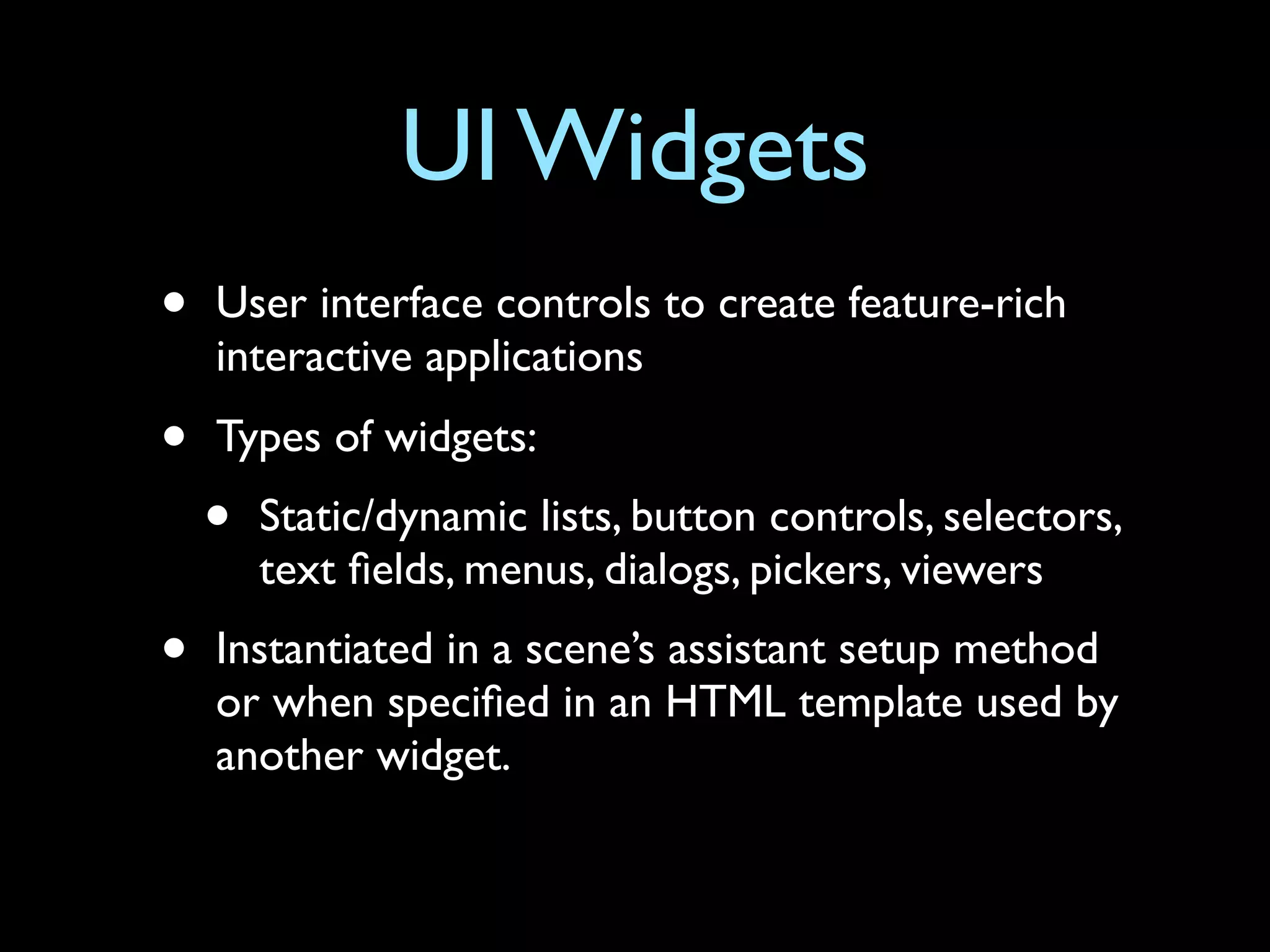 UI Widgets
•   User interface controls to create feature-rich
    interactive applications
•   Types of widgets:
    •   Static/dynamic lists, button controls, selectors,
        text ﬁelds, menus, dialogs, pickers, viewers
•   Instantiated in a scene’s assistant setup method
    or when speciﬁed in an HTML template used by
    another widget.
 