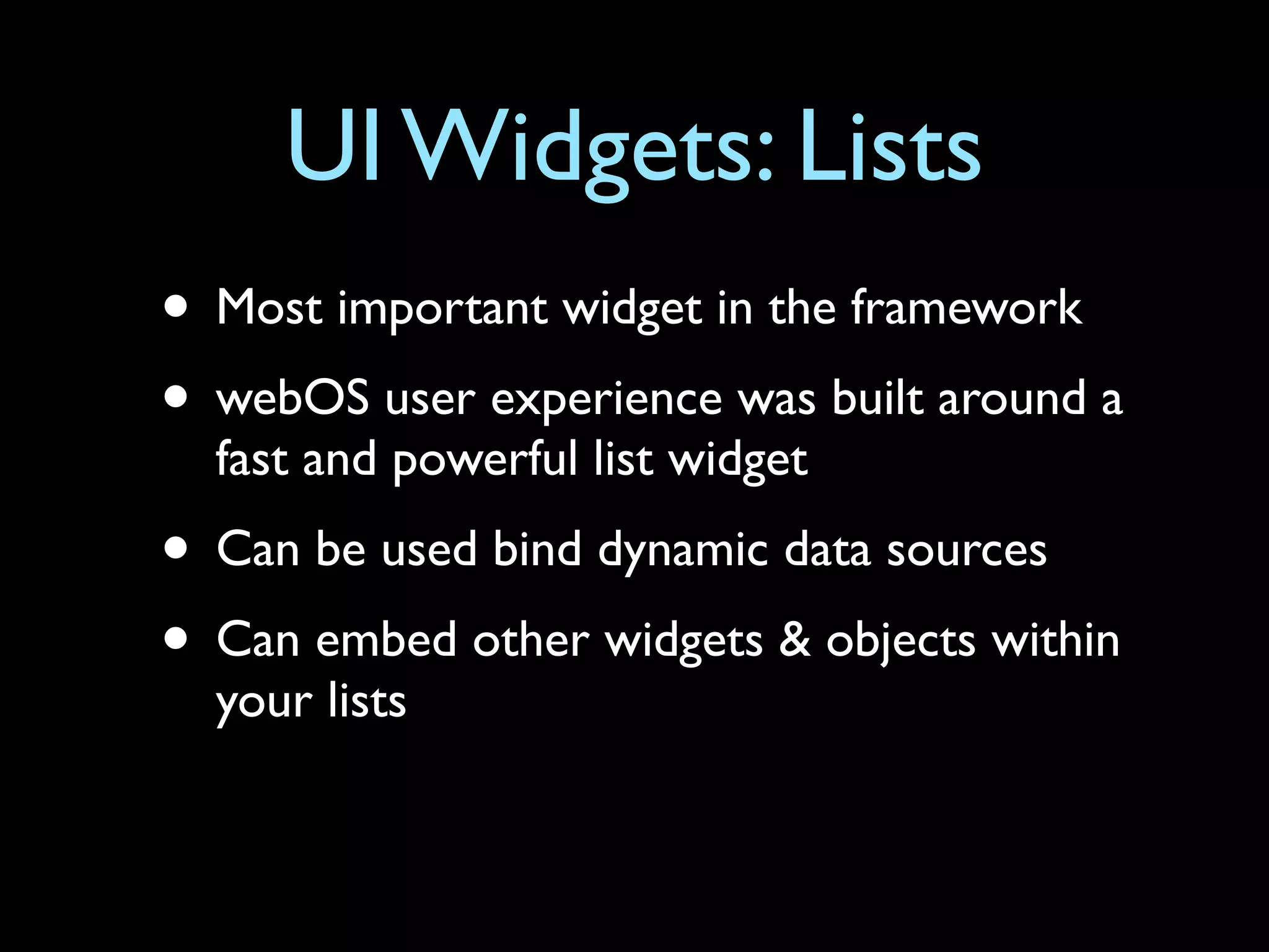 UI Widgets: Lists
• Most important widget in the framework
• webOS user experience was built around a
  fast and powerful list widget
• Can be used bind dynamic data sources
• Can embed other widgets & objects within
  your lists
 
