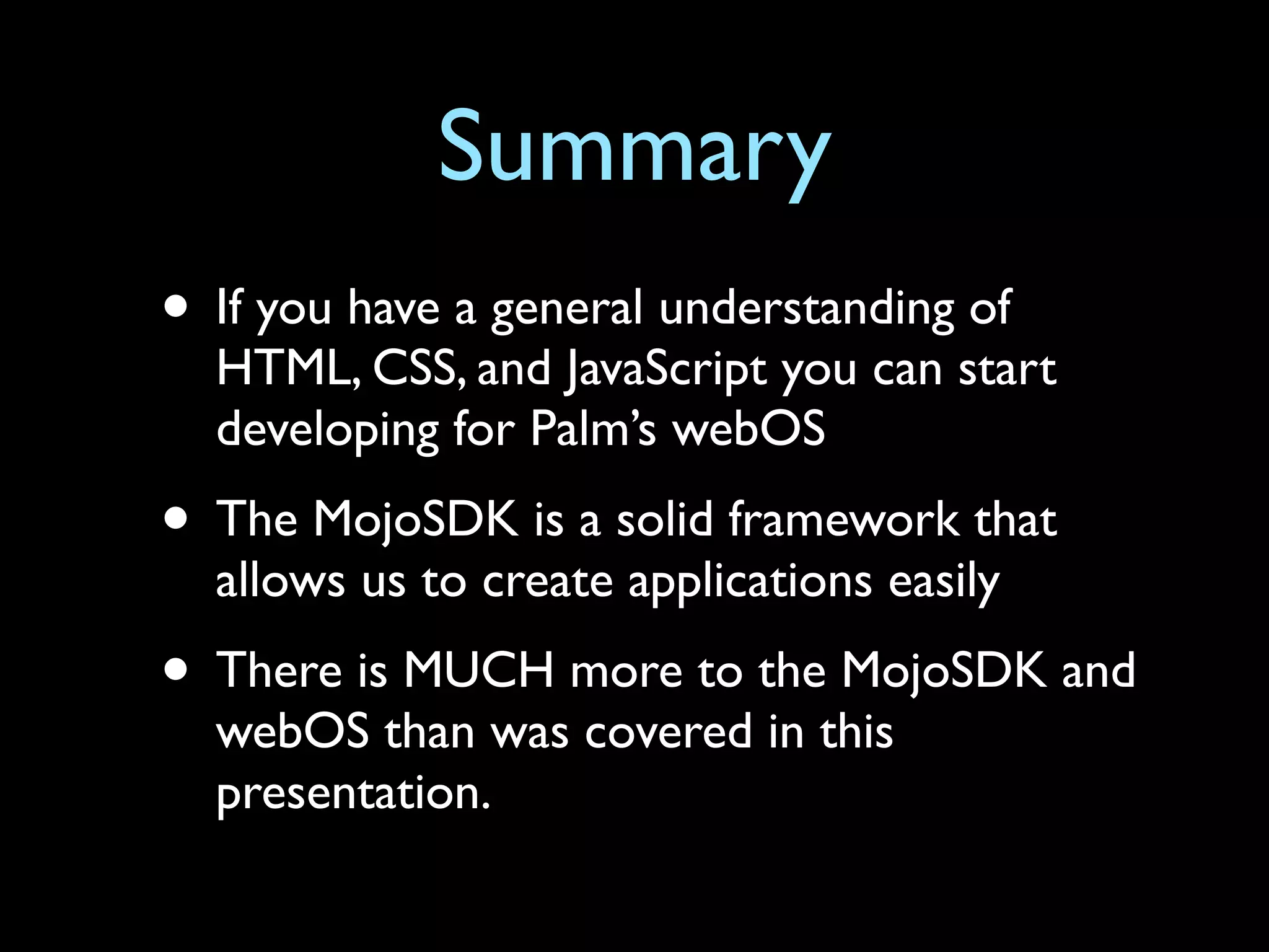 Summary
• If you have a general understanding of
  HTML, CSS, and JavaScript you can start
  developing for Palm’s webOS
• The MojoSDK is a solid framework that
  allows us to create applications easily
• There is MUCH more to the MojoSDK and
  webOS than was covered in this
  presentation.
 