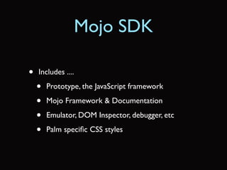 Mojo SDK

•   Includes ....

    •   Prototype, the JavaScript framework

    •   Mojo Framework & Documentation

    •   Emulator, DOM Inspector, debugger, etc

    •   Palm speciﬁc CSS styles
 
