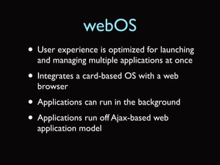 webOS
• User experience is optimized for launching
  and managing multiple applications at once
• Integrates a card-based OS with a web
  browser
• Applications can run in the background
• Applications run off Ajax-based web
  application model
 