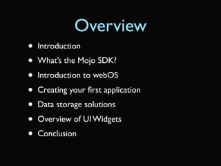 Overview
•   Introduction
•   What’s the Mojo SDK?
•   Introduction to webOS
•   Creating your ﬁrst application
•   Data storage solutions
•   Overview of UI Widgets
•   Conclusion
 
