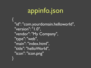 appinfo.json
{
    "id": "com.yourdomain.helloworld",
    "version": "1.0",
    "vendor": "My Company",
    "type": "web",
    "main": "index.html",
    "title": "helloWorld",
    "icon": "icon.png"
}
 