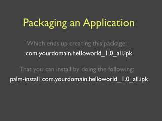 Packaging an Application
     Which ends up creating this package:
     com.yourdomain.helloworld_1.0_all.ipk

   That you can install by doing the following:
palm-install com.yourdomain.helloworld_1.0_all.ipk
 