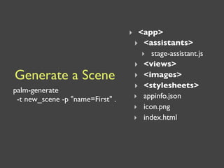 ‣ <app>
                                   ‣ <assistants>
                                     ‣ stage-assistant.js
                                   ‣ <views>
Generate a Scene                   ‣ <images>
                                   ‣ <stylesheets>
palm-generate
 -t new_scene -p "name=First" .    ‣ appinfo.json
                                   ‣ icon.png
                                   ‣ index.html
 