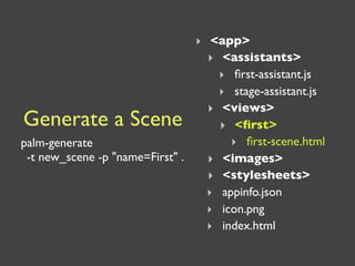 ‣ <app>
                                  ‣ <assistants>
                                    ‣ ﬁrst-assistant.js
                                    ‣ stage-assistant.js
                                  ‣ <views>
Generate a Scene                    ‣ <ﬁrst>
palm-generate                         ‣ ﬁrst-scene.html
 -t new_scene -p "name=First" .   ‣ <images>
                                  ‣ <stylesheets>
                                  ‣ appinfo.json
                                  ‣ icon.png
                                  ‣ index.html
 