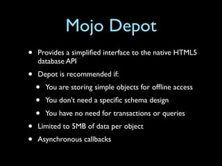 Mojo Depot
•   Provides a simpliﬁed interface to the native HTML5
    database API
•   Depot is recommended if:
    •   You are storing simple objects for ofﬂine access
    •   You don’t need a speciﬁc schema design
    •   You have no need for transactions or queries
•   Limited to 5MB of data per object
•   Asynchronous callbacks
 