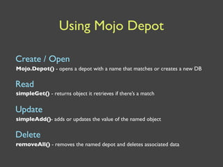Using Mojo Depot

Create / Open
Mojo.Depot() - opens a depot with a name that matches or creates a new DB

Read
simpleGet() - returns object it retrieves if there’s a match


Update
simpleAdd()- adds or updates the value of the named object

Delete
removeAll() - removes the named depot and deletes associated data
 
