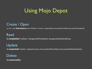 Using Mojo Depot

Create / Open
var db = new Mojo.Depot({name:”dbName”, version:1, replace:false}, this.openOK.bind(this), this.openFail.bind(this));



Read
db.simpleGet(“myData”, this.getListOK.bind(this), this.getListFailed.bind(this));


Update
db.simpleAdd(“myData”, myDataContents, this.savedListOK.bind(this), this.savedListFailed.bind(this));


Delete
db.removeAll();
 