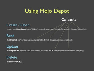 Using Mojo Depot
                                                                                Callbacks
Create / Open
var db = new Mojo.Depot({name:”dbName”, version:1, replace:false}, this.openOK.bind(this), this.openFail.bind(this));



Read
db.simpleGet(“myData”, this.getListOK.bind(this), this.getListFailed.bind(this));


Update
db.simpleAdd(“myData”, myDataContents, this.savedListOK.bind(this), this.savedListFailed.bind(this));


Delete
db.removeAll();
 
