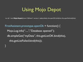 Using Mojo Depot
var db = new Mojo.Depot({name:”dbName”, version:1, replace:false}, this.openOK.bind(this), this.openFail.bind(this));




FirstAssistant.prototype.openOk = function() {
    Mojo.Log.info(“.....”,”Database opened”);
    db.simpleGet(“myData”, this.getListOK.bind(this),
      this.getListFailed.bind(this));
}
 