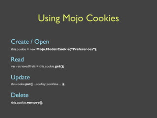 Using Mojo Cookies

Create / Open
this.cookie = new Mojo.Model.Cookie(“Preferences”);


Read
var retrievedPrefs = this.cookie.get();


Update
this.cookie.put({ ...jsonKey: jsonValue ... });


Delete
this.cookie.remove();
 