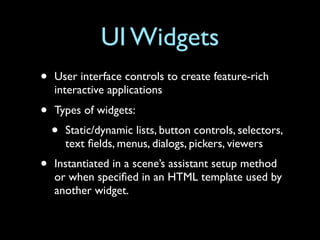 UI Widgets
•   User interface controls to create feature-rich
    interactive applications
•   Types of widgets:
    •   Static/dynamic lists, button controls, selectors,
        text ﬁelds, menus, dialogs, pickers, viewers
•   Instantiated in a scene’s assistant setup method
    or when speciﬁed in an HTML template used by
    another widget.
 