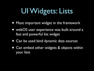 UI Widgets: Lists
• Most important widget in the framework
• webOS user experience was built around a
  fast and powerful list widget
• Can be used bind dynamic data sources
• Can embed other widgets & objects within
  your lists
 