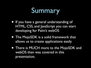 Summary
• If you have a general understanding of
  HTML, CSS, and JavaScript you can start
  developing for Palm’s webOS
• The MojoSDK is a solid framework that
  allows us to create applications easily
• There is MUCH more to the MojoSDK and
  webOS than was covered in this
  presentation.
 