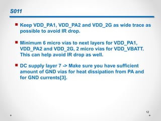 S011
 Keep VDD_PA1, VDD_PA2 and VDD_2G as wide trace as
possible to avoid IR drop.
 Minimum 6 micro vias to next layers for VDD_PA1,
VDD_PA2 and VDD_2G, 2 micro vias for VDD_VBATT.
This can help avoid IR drop as well.
 DC supply layer 7 -> Make sure you have sufficient
amount of GND vias for heat dissipation from PA and
for GND currents[3].
12
 