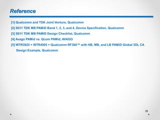 Reference
[1] Qualcomm and TDK Joint Venture, Qualcomm
[2] S011 TDK MB PAMiD Band 1, 2, 3, and 4, Device Specification, Qualcomm
[3] S011 TDK MB PAMID Design Checklist, Qualcomm
[4] Avago PAMid vs. Qcom PAMid, AVAGO
[5] WTR3925 + WTR4905 + Qualcomm RF360™ with HB, MB, and LB PAMiD Global 3DL CA
Design Example, Qualcomm
35
 