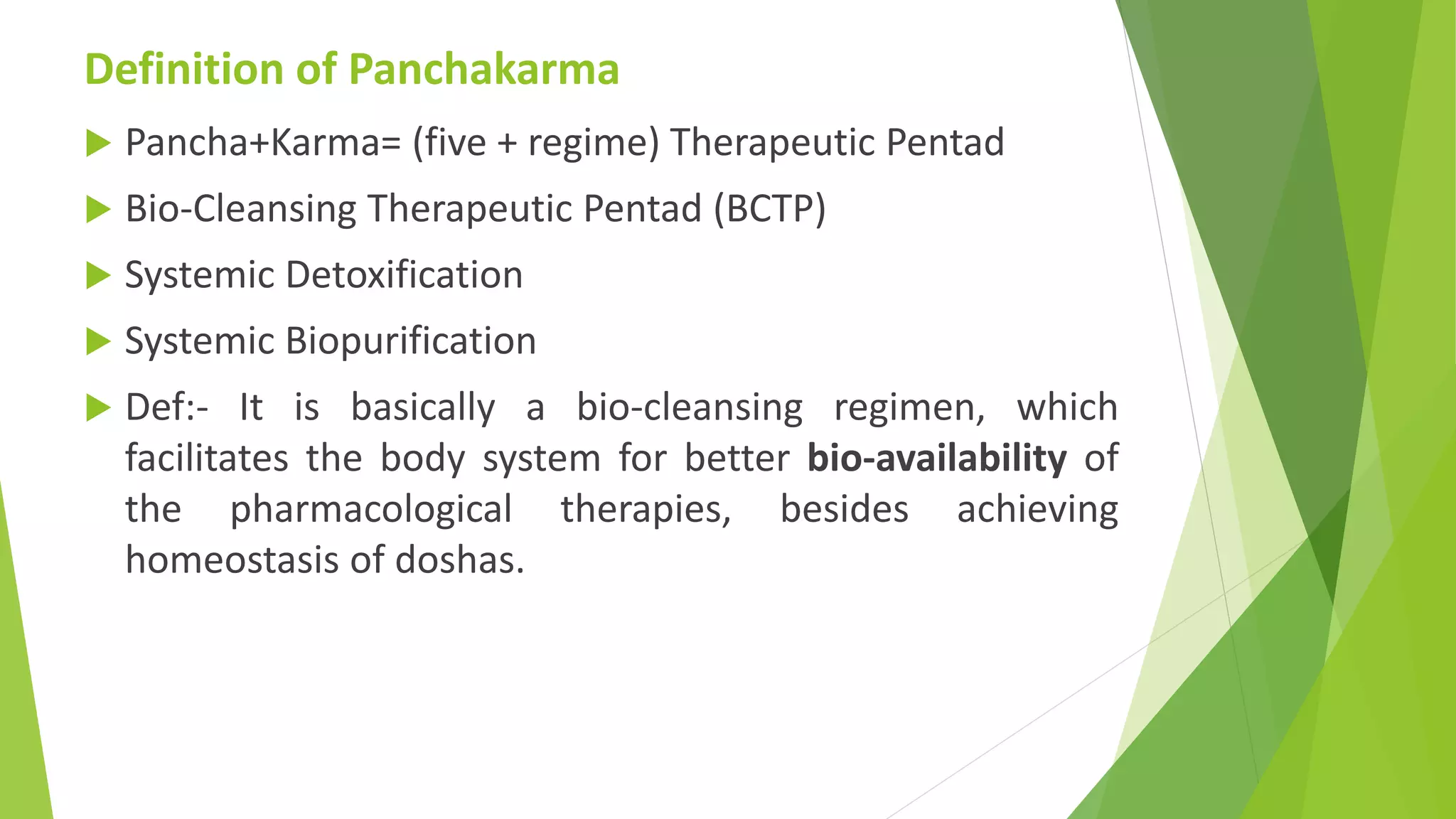 Definition of Panchakarma
 Pancha+Karma= (five + regime) Therapeutic Pentad
 Bio-Cleansing Therapeutic Pentad (BCTP)
 Systemic Detoxification
 Systemic Biopurification
 Def:- It is basically a bio-cleansing regimen, which
facilitates the body system for better bio-availability of
the pharmacological therapies, besides achieving
homeostasis of doshas.
 