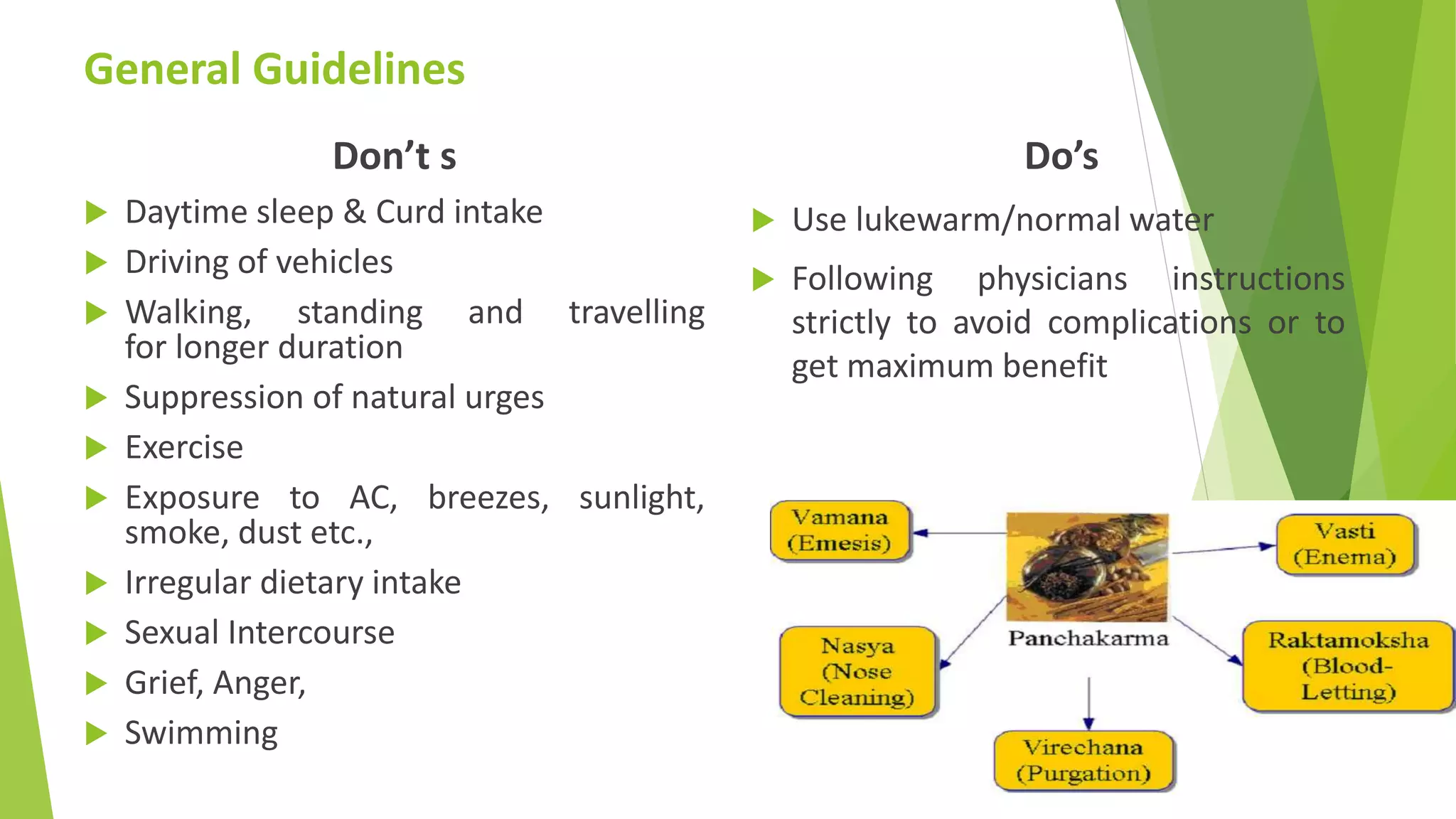 General Guidelines
Don&rsquo;t s
 Daytime sleep & Curd intake
 Driving of vehicles
 Walking, standing and travelling
for longer duration
 Suppression of natural urges
 Exercise
 Exposure to AC, breezes, sunlight,
smoke, dust etc.,
 Irregular dietary intake
 Sexual Intercourse
 Grief, Anger,
 Swimming
Do&rsquo;s
 Use lukewarm/normal water
 Following physicians instructions
strictly to avoid complications or to
get maximum benefit
 