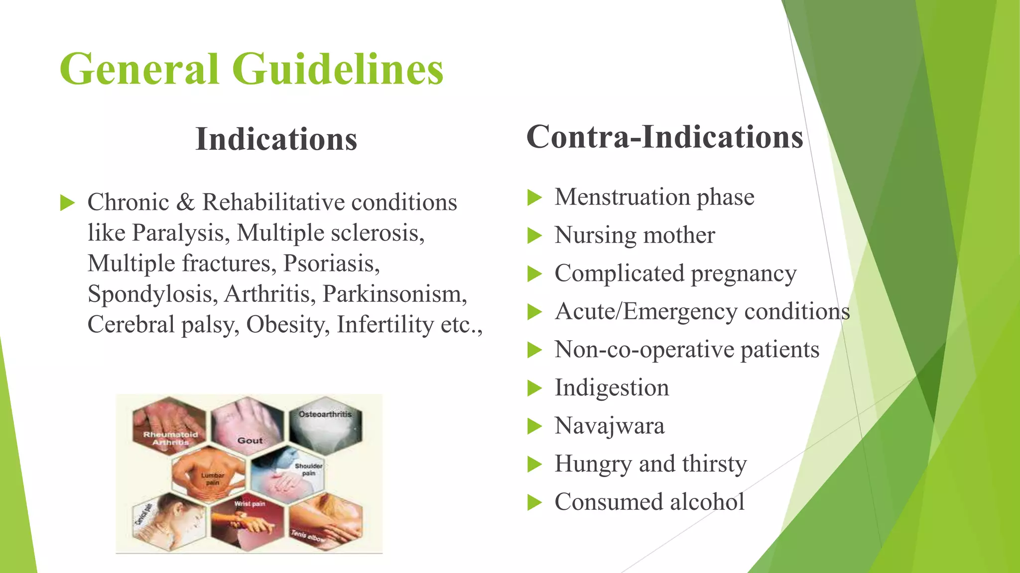 General Guidelines
Indications
 Chronic & Rehabilitative conditions
like Paralysis, Multiple sclerosis,
Multiple fractures, Psoriasis,
Spondylosis, Arthritis, Parkinsonism,
Cerebral palsy, Obesity, Infertility etc.,
Contra-Indications
 Menstruation phase
 Nursing mother
 Complicated pregnancy
 Acute/Emergency conditions
 Non-co-operative patients
 Indigestion
 Navajwara
 Hungry and thirsty
 Consumed alcohol
 