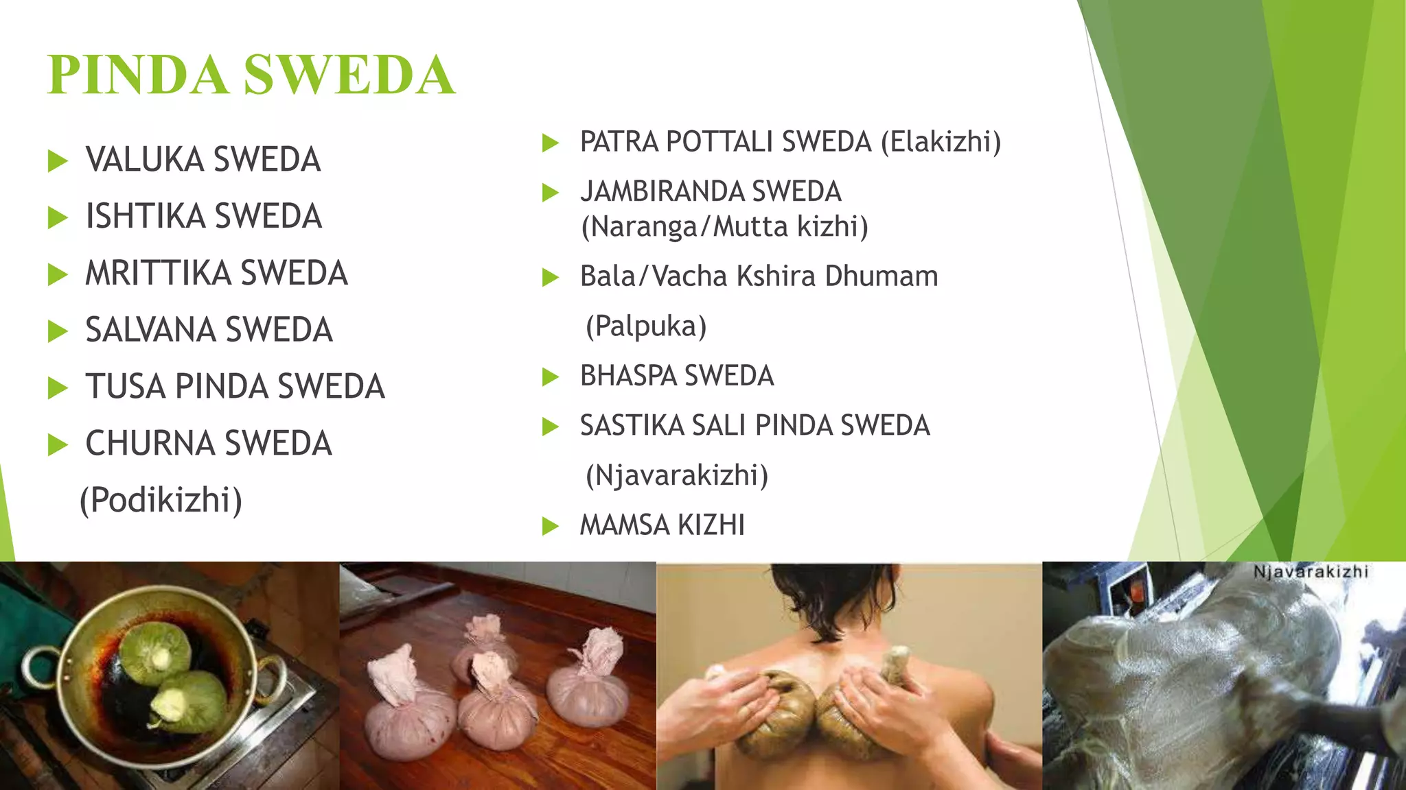 PINDA SWEDA
 VALUKA SWEDA
 ISHTIKA SWEDA
 MRITTIKA SWEDA
 SALVANA SWEDA
 TUSA PINDA SWEDA
 CHURNA SWEDA
(Podikizhi)
 PATRA POTTALI SWEDA (Elakizhi)
 JAMBIRANDA SWEDA
(Naranga/Mutta kizhi)
 Bala/Vacha Kshira Dhumam
(Palpuka)
 BHASPA SWEDA
 SASTIKA SALI PINDA SWEDA
(Njavarakizhi)
 MAMSA KIZHI
 