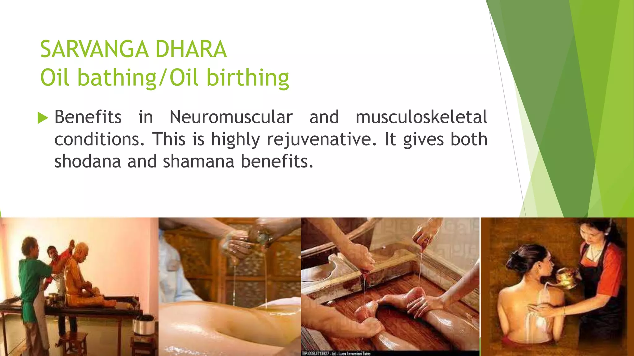 SARVANGA DHARA
Oil bathing/Oil birthing
 Benefits in Neuromuscular and musculoskeletal
conditions. This is highly rejuvenative. It gives both
shodana and shamana benefits.
 