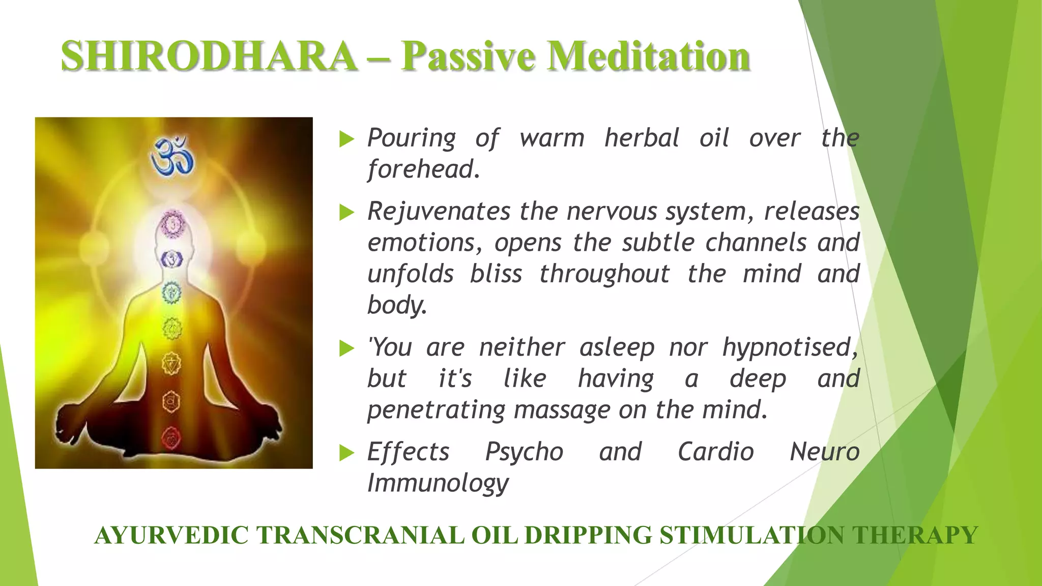 SHIRODHARA &ndash; Passive Meditation
 Pouring of warm herbal oil over the
forehead.
 Rejuvenates the nervous system, releases
emotions, opens the subtle channels and
unfolds bliss throughout the mind and
body.
 'You are neither asleep nor hypnotised,
but it's like having a deep and
penetrating massage on the mind.
 Effects Psycho and Cardio Neuro
Immunology
AYURVEDIC TRANSCRANIAL OIL DRIPPING STIMULATION THERAPY
 