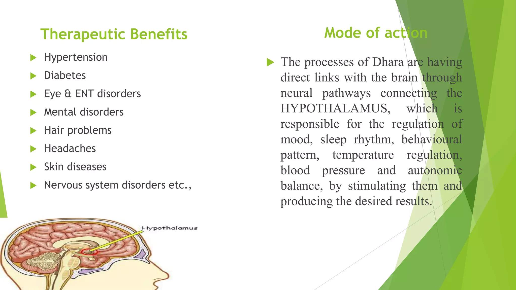 Therapeutic Benefits
 Hypertension
 Diabetes
 Eye & ENT disorders
 Mental disorders
 Hair problems
 Headaches
 Skin diseases
 Nervous system disorders etc.,
Mode of action
 The processes of Dhara are having
direct links with the brain through
neural pathways connecting the
HYPOTHALAMUS, which is
responsible for the regulation of
mood, sleep rhythm, behavioural
pattern, temperature regulation,
blood pressure and autonomic
balance, by stimulating them and
producing the desired results.
 