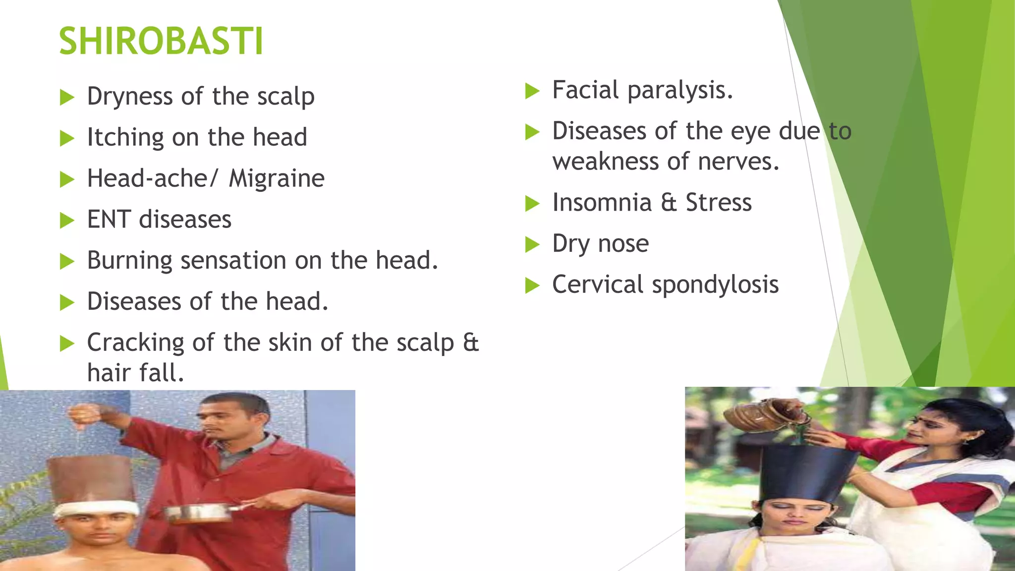 SHIROBASTI
 Dryness of the scalp
 Itching on the head
 Head-ache/ Migraine
 ENT diseases
 Burning sensation on the head.
 Diseases of the head.
 Cracking of the skin of the scalp &
hair fall.
 Facial paralysis.
 Diseases of the eye due to
weakness of nerves.
 Insomnia & Stress
 Dry nose
 Cervical spondylosis
 