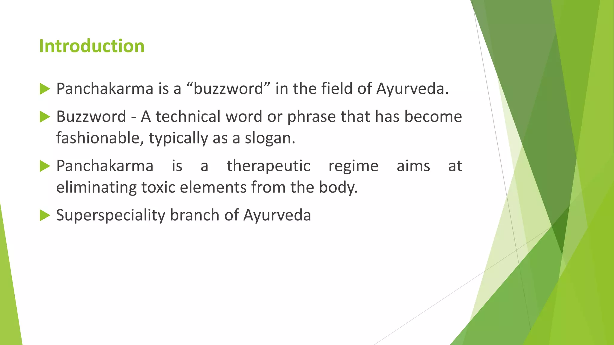 Introduction
 Panchakarma is a &ldquo;buzzword&rdquo; in the field of Ayurveda.
 Buzzword - A technical word or phrase that has become
fashionable, typically as a slogan.
 Panchakarma is a therapeutic regime aims at
eliminating toxic elements from the body.
 Superspeciality branch of Ayurveda
 