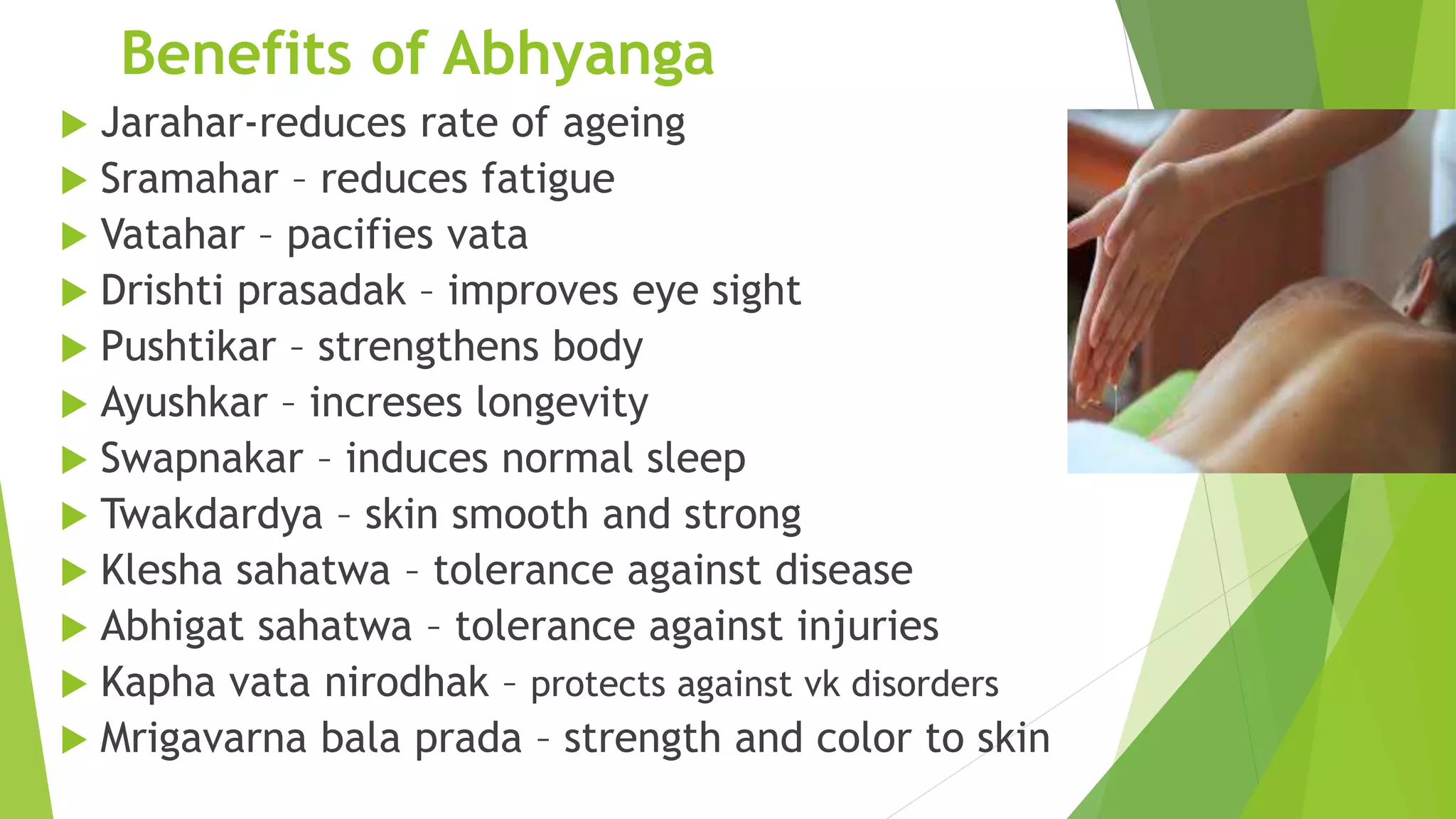 Benefits of Abhyanga
 Jarahar-reduces rate of ageing
 Sramahar &ndash; reduces fatigue
 Vatahar &ndash; pacifies vata
 Drishti prasadak &ndash; improves eye sight
 Pushtikar &ndash; strengthens body
 Ayushkar &ndash; increses longevity
 Swapnakar &ndash; induces normal sleep
 Twakdardya &ndash; skin smooth and strong
 Klesha sahatwa &ndash; tolerance against disease
 Abhigat sahatwa &ndash; tolerance against injuries
 Kapha vata nirodhak &ndash; protects against vk disorders
 Mrigavarna bala prada &ndash; strength and color to skin
 