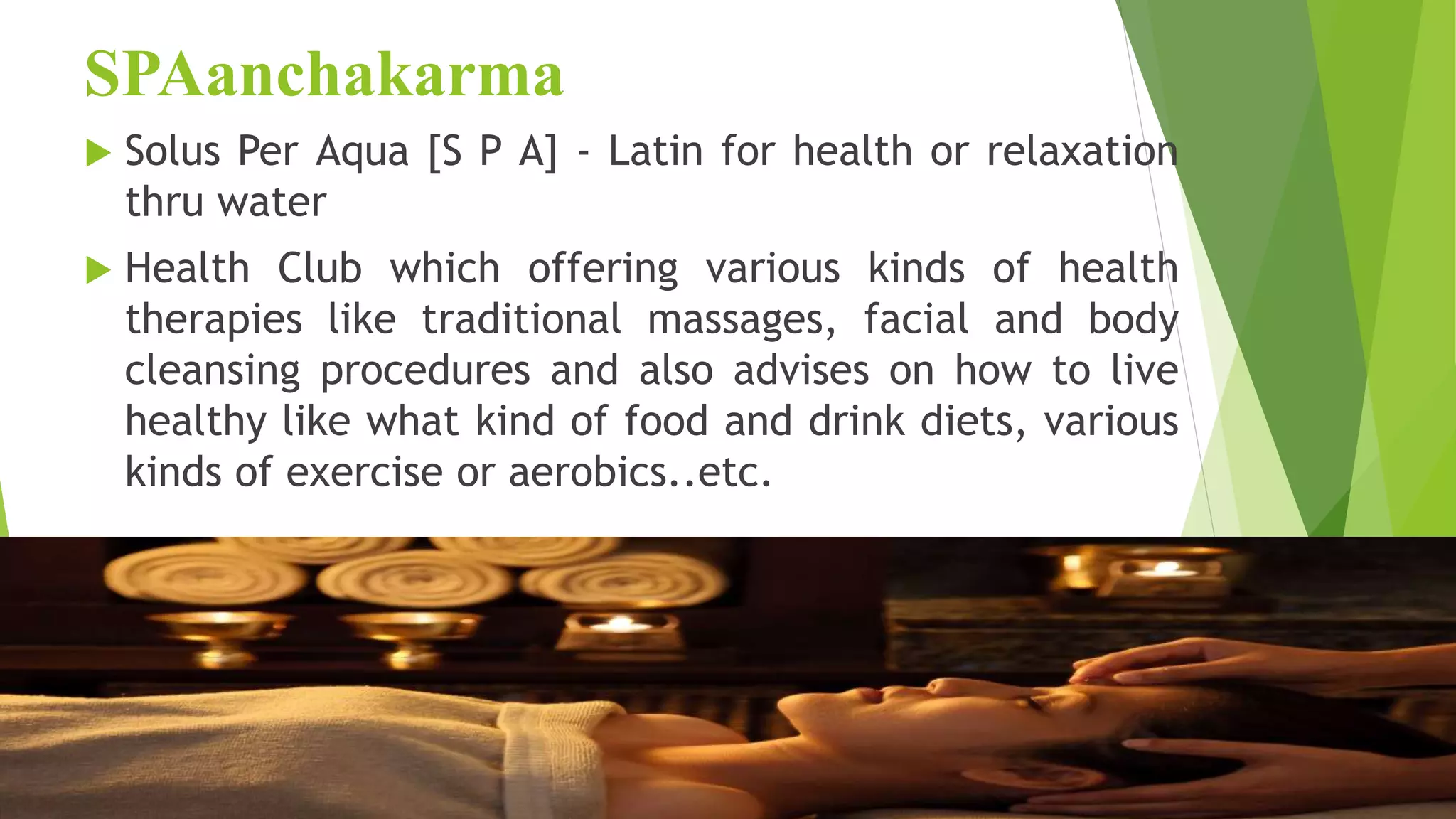 SPAanchakarma
 Solus Per Aqua [S P A] - Latin for health or relaxation
thru water
 Health Club which offering various kinds of health
therapies like traditional massages, facial and body
cleansing procedures and also advises on how to live
healthy like what kind of food and drink diets, various
kinds of exercise or aerobics..etc.
 