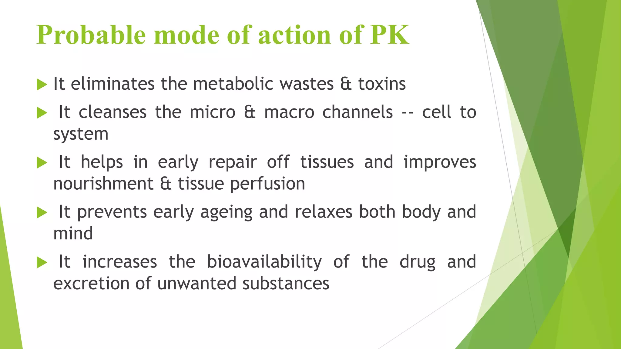 Probable mode of action of PK
 It eliminates the metabolic wastes & toxins
 It cleanses the micro & macro channels -- cell to
system
 It helps in early repair off tissues and improves
nourishment & tissue perfusion
 It prevents early ageing and relaxes both body and
mind
 It increases the bioavailability of the drug and
excretion of unwanted substances
 