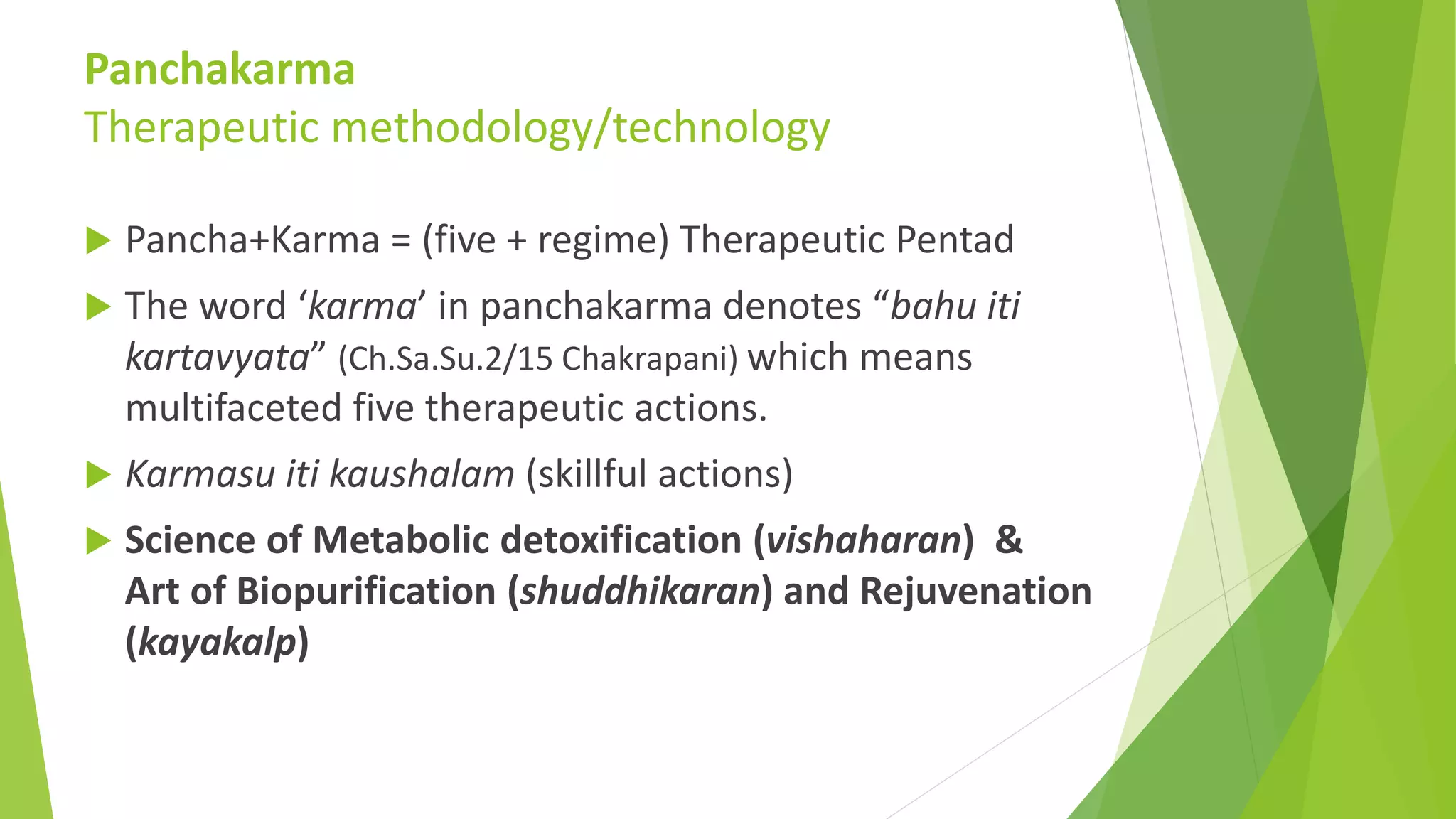 Panchakarma
Therapeutic methodology/technology
 Pancha+Karma = (five + regime) Therapeutic Pentad
 The word &lsquo;karma&rsquo; in panchakarma denotes &ldquo;bahu iti
kartavyata&rdquo; (Ch.Sa.Su.2/15 Chakrapani) which means
multifaceted five therapeutic actions.
 Karmasu iti kaushalam (skillful actions)
 Science of Metabolic detoxification (vishaharan) &
Art of Biopurification (shuddhikaran) and Rejuvenation
(kayakalp)
 