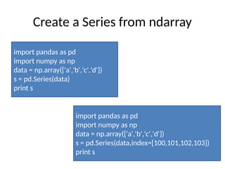 Create a Series from ndarray
import pandas as pd
import numpy as np
data = np.array(['a','b','c','d'])
s = pd.Series(data)
print s
import pandas as pd
import numpy as np
data = np.array(['a','b','c','d'])
s = pd.Series(data,index=[100,101,102,103])
print s
 