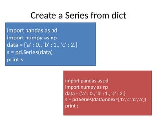Create a Series from dict
import pandas as pd
import numpy as np
data = {'a' : 0., 'b' : 1., 'c' : 2.}
s = pd.Series(data)
print s
import pandas as pd
import numpy as np
data = {'a' : 0., 'b' : 1., 'c' : 2.}
s = pd.Series(data,index=['b','c','d','a'])
print s
 