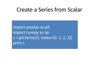 Create a Series from Scalar
import pandas as pd
import numpy as np
s = pd.Series(5, index=[0, 1, 2, 3])
print s
 