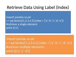 Retrieve Data Using Label (Index)
import pandas as pd
s = pd.Series([1,2,3,4,5],index = ['a','b','c','d','e'])
#retrieve a single element
print s['a']
import pandas as pd
s = pd.Series([1,2,3,4,5],index = ['a','b','c','d','e'])
#retrieve multiple elements
print s[['a','c','d']]
 