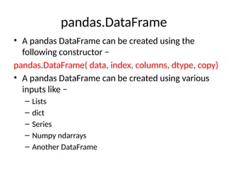 pandas.DataFrame
• A pandas DataFrame can be created using the
following constructor −
pandas.DataFrame( data, index, columns, dtype, copy)
• A pandas DataFrame can be created using various
inputs like −
– Lists
– dict
– Series
– Numpy ndarrays
– Another DataFrame
 