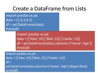 Create a DataFrame from Lists
import pandas as pd
data = [1,2,3,4,5]
df = pd.DataFrame(data)
Print(df)
import pandas as pd
data = [['Alex',10],['Bob',12],['Clarke',13]]
df = pd.DataFrame(data,columns=['Name','Age'])
Print(df)
import pandas as pd
data = [['Alex',10],['Bob',12],['Clarke',13]]
df =
pd.DataFrame(data,columns=['Name','Age'],dtype=float)
print(df)
 
