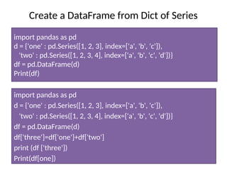 Create a DataFrame from Dict of Series
import pandas as pd
d = {'one' : pd.Series([1, 2, 3], index=['a', 'b', 'c']),
'two' : pd.Series([1, 2, 3, 4], index=['a', 'b', 'c', 'd'])}
df = pd.DataFrame(d)
Print(df)
import pandas as pd
d = {'one' : pd.Series([1, 2, 3], index=['a', 'b', 'c']),
'two' : pd.Series([1, 2, 3, 4], index=['a', 'b', 'c', 'd'])}
df = pd.DataFrame(d)
df['three']=df['one']+df['two']
print (df ['three'])
Print(df[one])
 