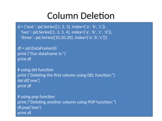 Column Deletion
d = {'one' : pd.Series([1, 2, 3], index=['a', 'b', 'c']),
'two' : pd.Series([1, 2, 3, 4], index=['a', 'b', 'c', 'd']),
'three' : pd.Series([10,20,30], index=['a','b','c'])}
df = pd.DataFrame(d)
print ("Our dataframe is:")
print df
# using del function
print ("Deleting the first column using DEL function:")
del df['one']
print df
# using pop function
print ("Deleting another column using POP function:")
df.pop('two')
print df
 