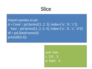 Slice
import pandas as pd
d = {'one' : pd.Series([1, 2, 3], index=['a', 'b', 'c']),
'two' : pd.Series([1, 2, 3, 4], index=['a', 'b', 'c', 'd'])}
df = pd.DataFrame(d)
print(df[2:4])
one two
c 3.0 3
d NaN 4
 