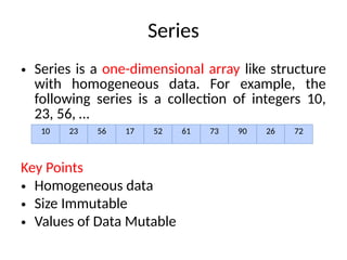 Series
• Series is a one-dimensional array like structure
with homogeneous data. For example, the
following series is a collection of integers 10,
23, 56, …
Key Points
• Homogeneous data
• Size Immutable
• Values of Data Mutable
10 23 56 17 52 61 73 90 26 72
 
