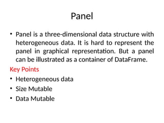 Panel
• Panel is a three-dimensional data structure with
heterogeneous data. It is hard to represent the
panel in graphical representation. But a panel
can be illustrated as a container of DataFrame.
Key Points
• Heterogeneous data
• Size Mutable
• Data Mutable
 