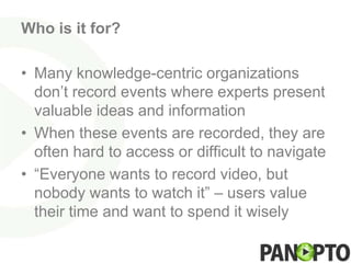 Who is it for?

• Many knowledge-centric organizations
  don’t record events where experts present
  valuable ideas and information
• When these events are recorded, they are
  often hard to access or difficult to navigate
• “Everyone wants to record video, but
  nobody wants to watch it” – users value
  their time and want to spend it wisely
 