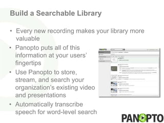 Build a Searchable Library

• Every new recording makes your library more
  valuable
• Panopto puts all of this
  information at your users’
  fingertips
• Use Panopto to store,
  stream, and search your
  organization’s existing video
  and presentations
• Automatically transcribe
  speech for word-level search
 