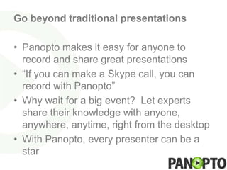 Go beyond traditional presentations

• Panopto makes it easy for anyone to
  record and share great presentations
• “If you can make a Skype call, you can
  record with Panopto”
• Why wait for a big event? Let experts
  share their knowledge with anyone,
  anywhere, anytime, right from the desktop
• With Panopto, every presenter can be a
  star
 